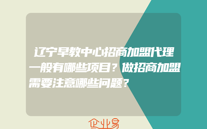 辽宁早教中心招商加盟代理一般有哪些项目？做招商加盟需要注意哪些问题？