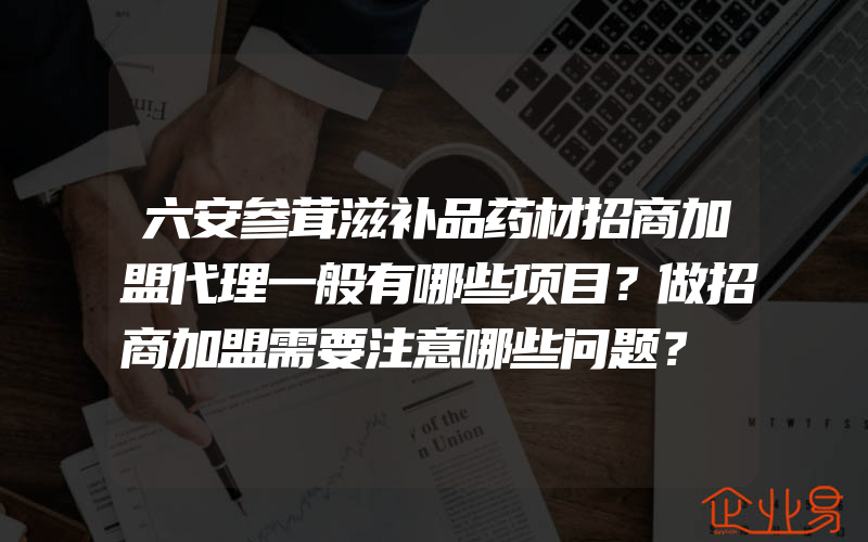 六安参茸滋补品药材招商加盟代理一般有哪些项目？做招商加盟需要注意哪些问题？