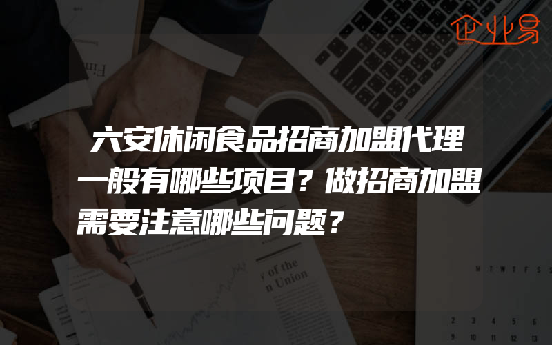 六安休闲食品招商加盟代理一般有哪些项目？做招商加盟需要注意哪些问题？