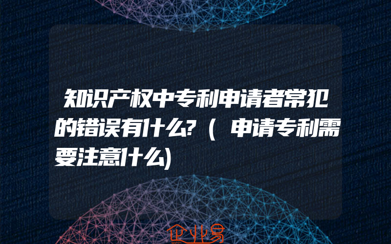 知识产权中专利申请者常犯的错误有什么?(申请专利需要注意什么)