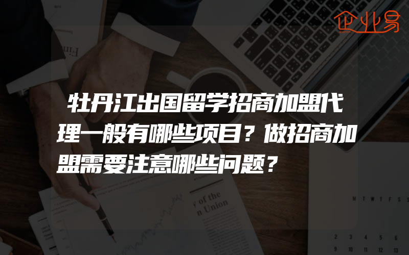 牡丹江出国留学招商加盟代理一般有哪些项目？做招商加盟需要注意哪些问题？