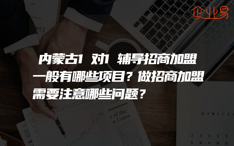 内蒙古1对1辅导招商加盟一般有哪些项目？做招商加盟需要注意哪些问题？