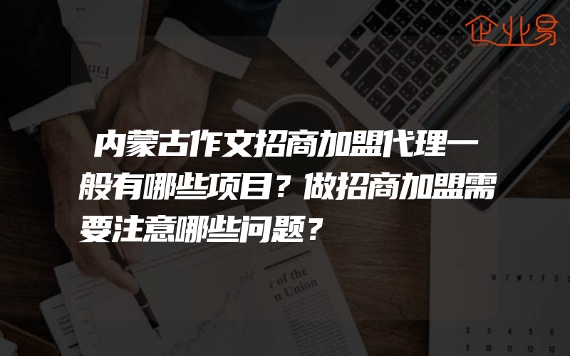 内蒙古作文招商加盟代理一般有哪些项目？做招商加盟需要注意哪些问题？