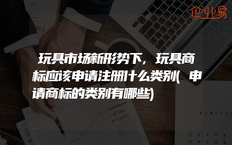 玩具市场新形势下,玩具商标应该申请注册什么类别(申请商标的类别有哪些)