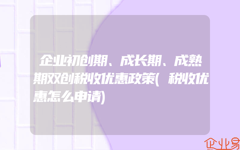 企业初创期、成长期、成熟期双创税收优惠政策(税收优惠怎么申请)