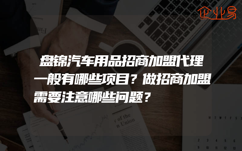 盘锦汽车用品招商加盟代理一般有哪些项目？做招商加盟需要注意哪些问题？