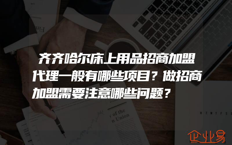 齐齐哈尔床上用品招商加盟代理一般有哪些项目？做招商加盟需要注意哪些问题？