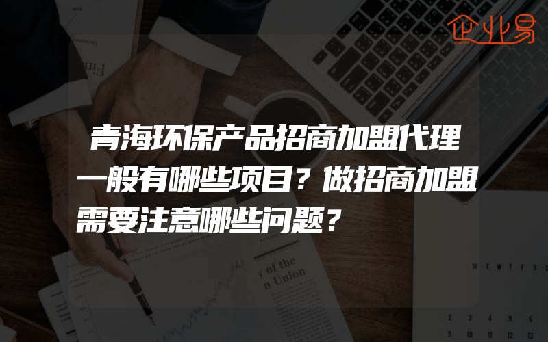 青海环保产品招商加盟代理一般有哪些项目？做招商加盟需要注意哪些问题？