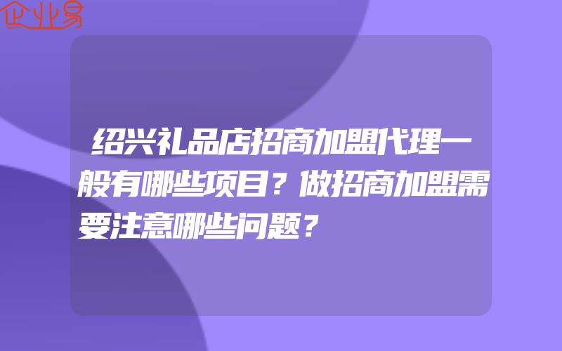 绍兴礼品店招商加盟代理一般有哪些项目？做招商加盟需要注意哪些问题？