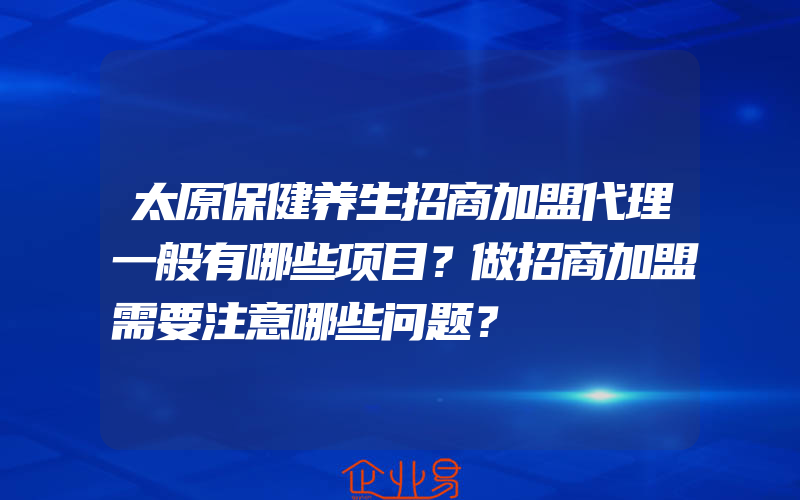 太原保健养生招商加盟代理一般有哪些项目？做招商加盟需要注意哪些问题？