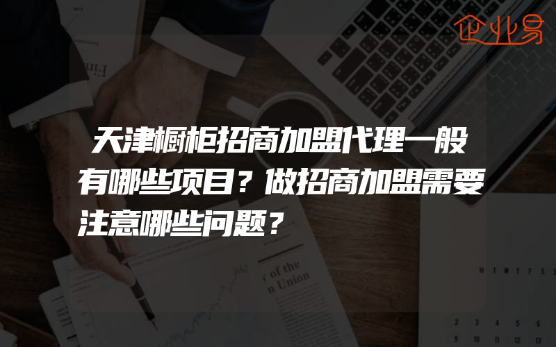 天津橱柜招商加盟代理一般有哪些项目？做招商加盟需要注意哪些问题？