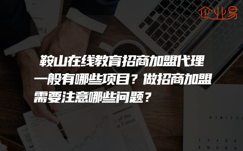 鞍山在线教育招商加盟代理一般有哪些项目？做招商加盟需要注意哪些问题？