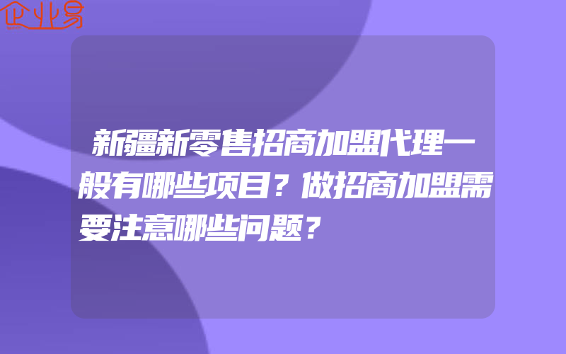 新疆新零售招商加盟代理一般有哪些项目？做招商加盟需要注意哪些问题？