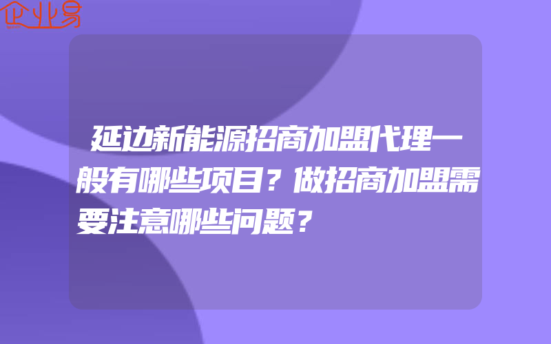 延边新能源招商加盟代理一般有哪些项目？做招商加盟需要注意哪些问题？