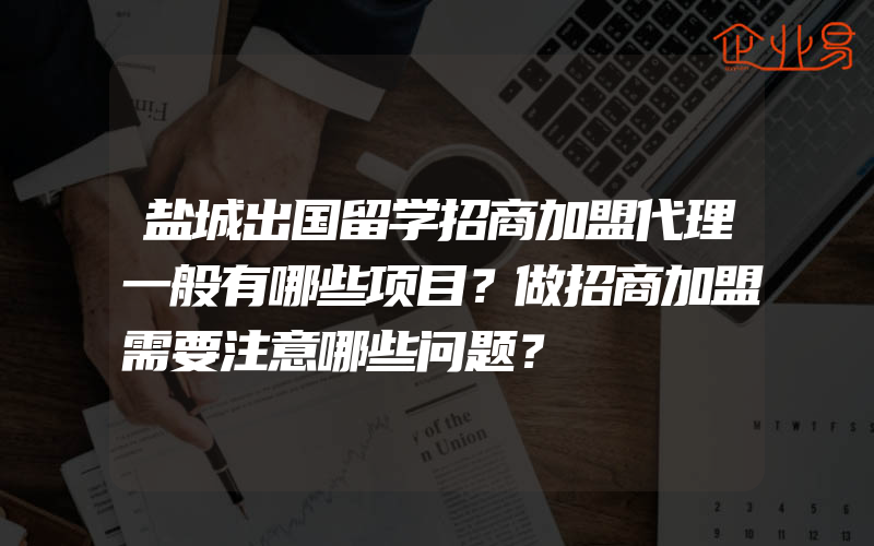 盐城出国留学招商加盟代理一般有哪些项目？做招商加盟需要注意哪些问题？