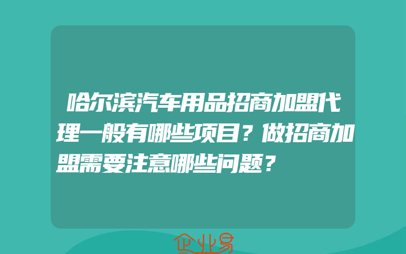 哈尔滨汽车用品招商加盟代理一般有哪些项目？做招商加盟需要注意哪些问题？