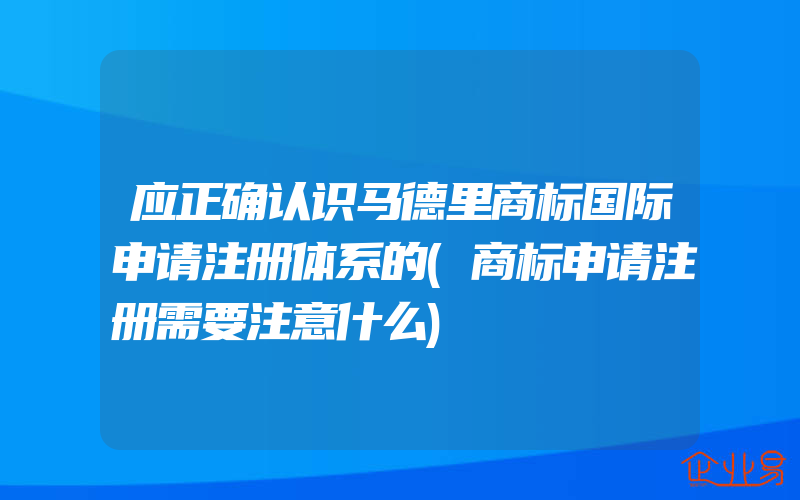 应正确认识马德里商标国际申请注册体系的(商标申请注册需要注意什么)