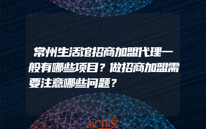 常州生活馆招商加盟代理一般有哪些项目？做招商加盟需要注意哪些问题？