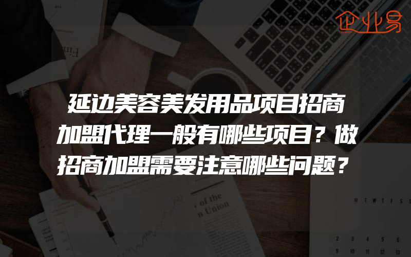 延边美容美发用品项目招商加盟代理一般有哪些项目？做招商加盟需要注意哪些问题？