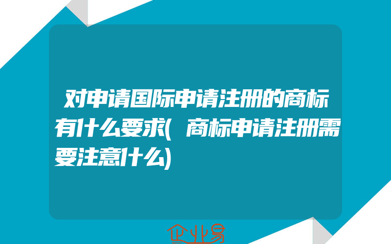 对申请国际申请注册的商标有什么要求(商标申请注册需要注意什么)