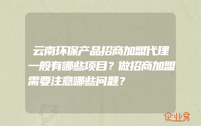 云南环保产品招商加盟代理一般有哪些项目？做招商加盟需要注意哪些问题？