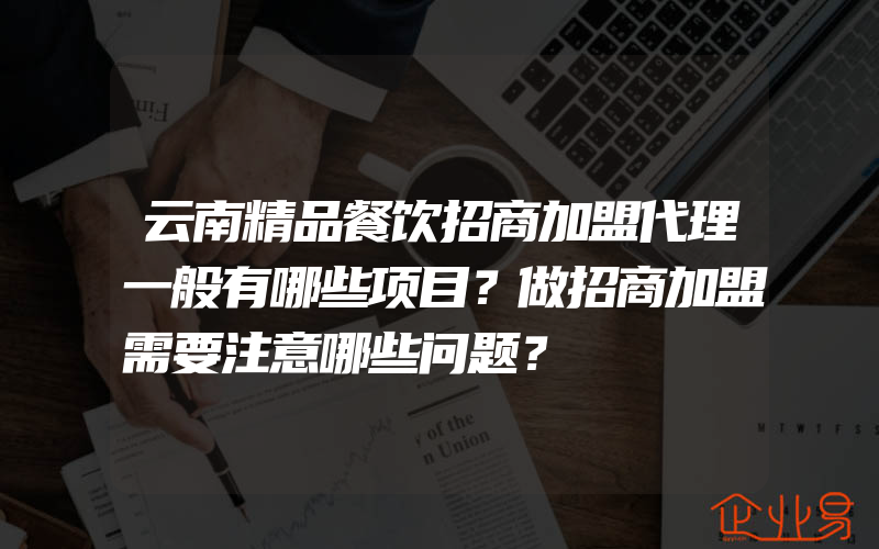 云南精品餐饮招商加盟代理一般有哪些项目？做招商加盟需要注意哪些问题？