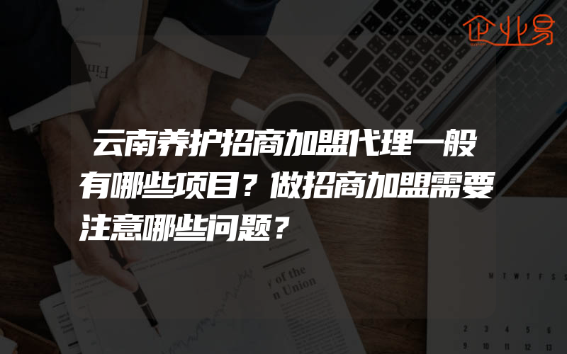 云南养护招商加盟代理一般有哪些项目？做招商加盟需要注意哪些问题？