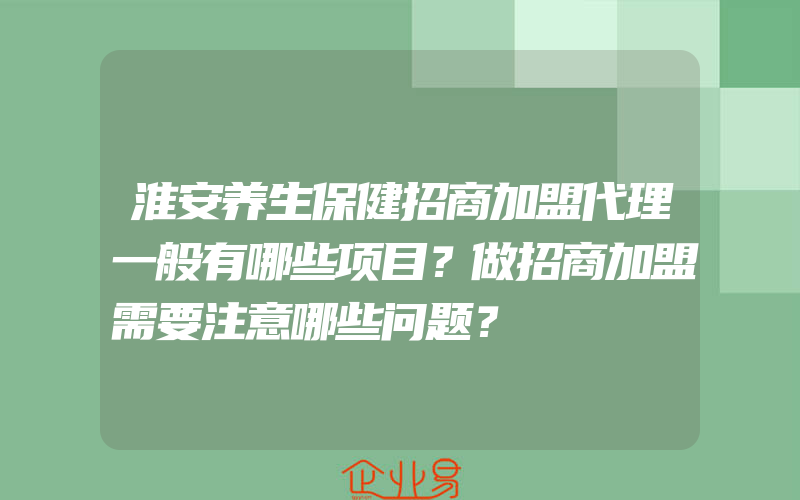 淮安养生保健招商加盟代理一般有哪些项目？做招商加盟需要注意哪些问题？