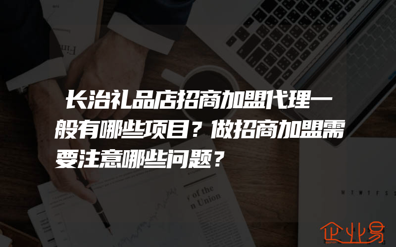 长治礼品店招商加盟代理一般有哪些项目？做招商加盟需要注意哪些问题？