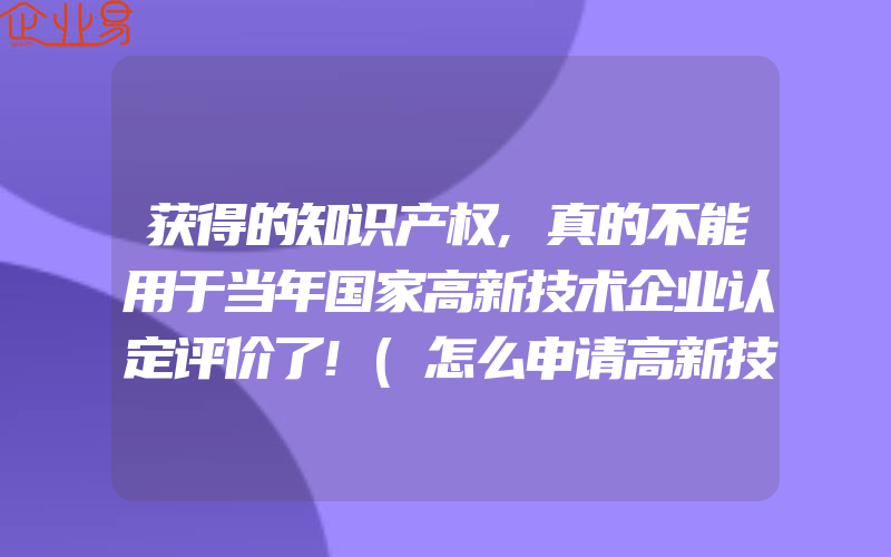 获得的知识产权,真的不能用于当年国家高新技术企业认定评价了!(怎么申请高新技术企业)