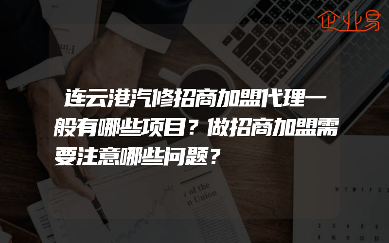连云港汽修招商加盟代理一般有哪些项目？做招商加盟需要注意哪些问题？