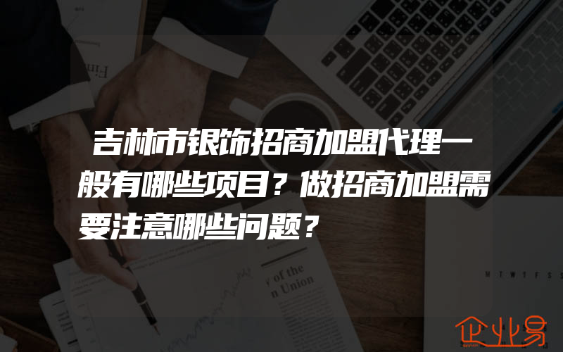 吉林市银饰招商加盟代理一般有哪些项目？做招商加盟需要注意哪些问题？