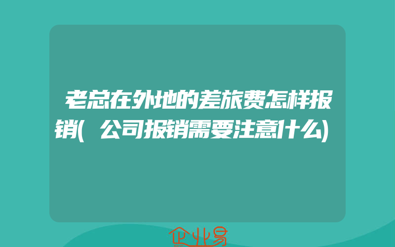 老总在外地的差旅费怎样报销(公司报销需要注意什么)