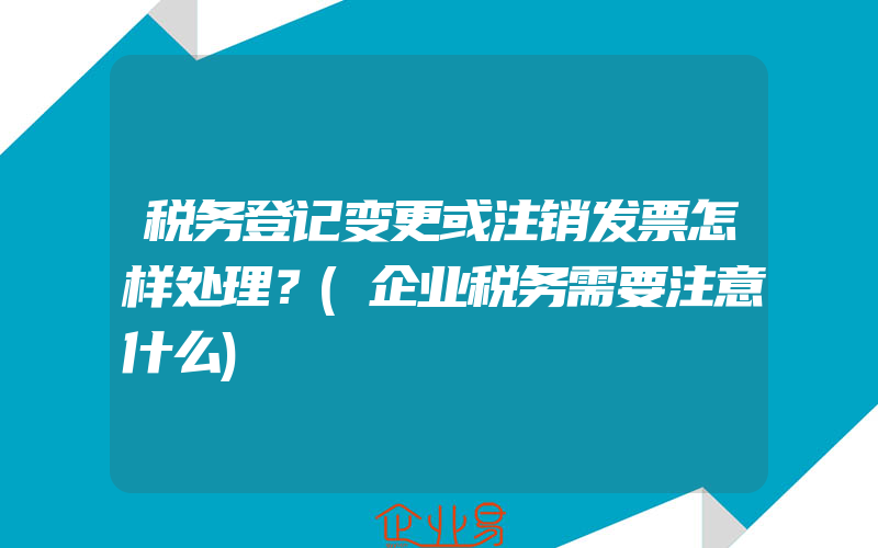 税务登记变更或注销发票怎样处理？(企业税务需要注意什么)