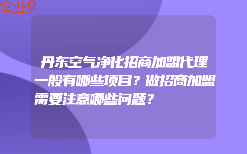 丹东空气净化招商加盟代理一般有哪些项目？做招商加盟需要注意哪些问题？