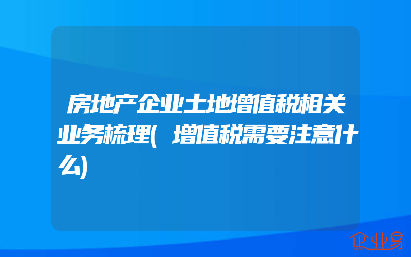 房地产企业土地增值税相关业务梳理(增值税需要注意什么)