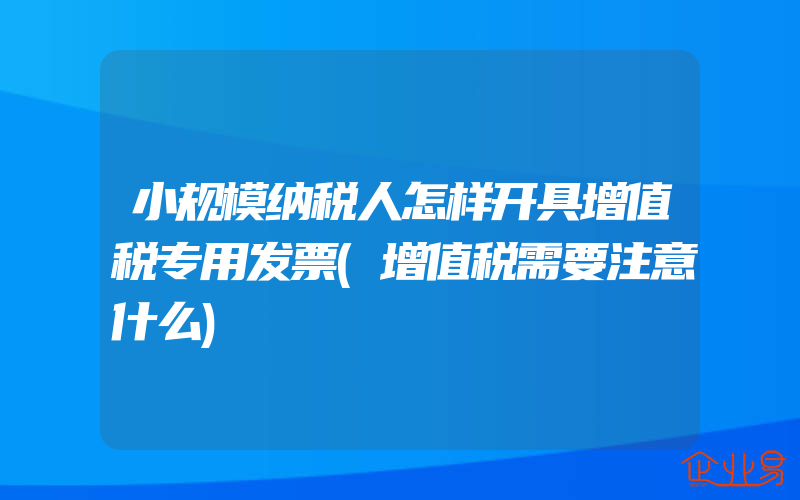 小规模纳税人怎样开具增值税专用发票(增值税需要注意什么)