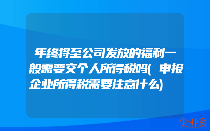 年终将至公司发放的福利一般需要交个人所得税吗(申报企业所得税需要注意什么)