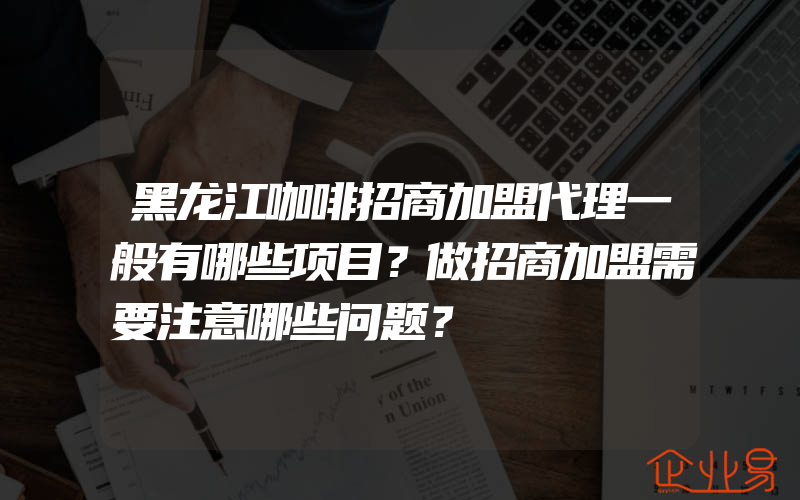 黑龙江咖啡招商加盟代理一般有哪些项目？做招商加盟需要注意哪些问题？