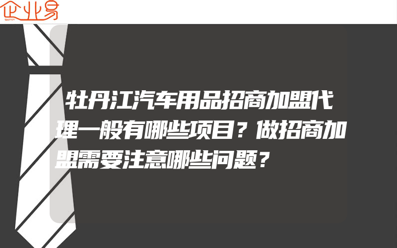 牡丹江汽车用品招商加盟代理一般有哪些项目？做招商加盟需要注意哪些问题？