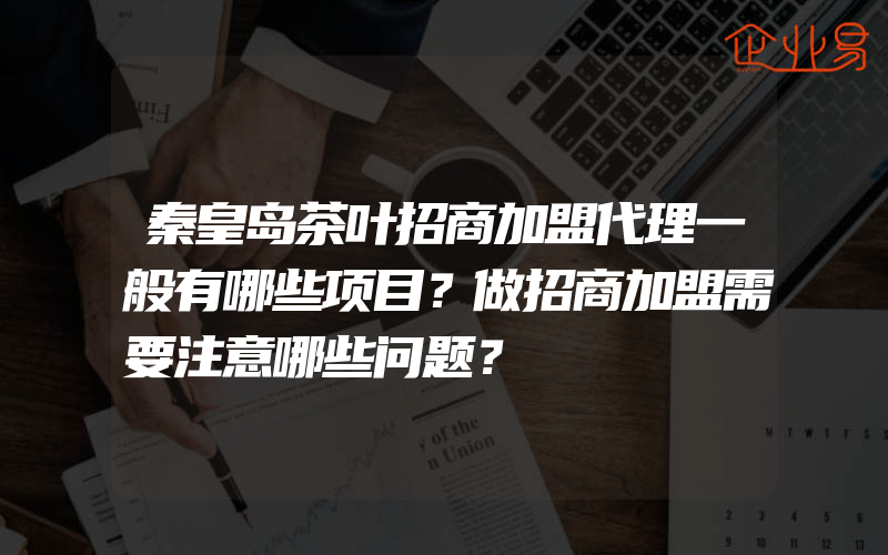 秦皇岛茶叶招商加盟代理一般有哪些项目？做招商加盟需要注意哪些问题？