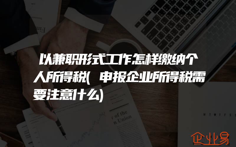 以兼职形式工作怎样缴纳个人所得税(申报企业所得税需要注意什么)