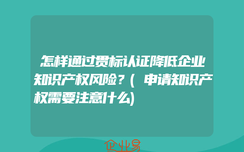 怎样通过贯标认证降低企业知识产权风险？(申请知识产权需要注意什么)