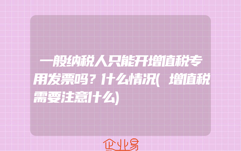 一般纳税人只能开增值税专用发票吗？什么情况(增值税需要注意什么)