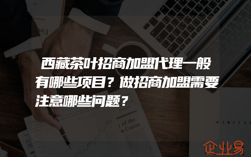 西藏茶叶招商加盟代理一般有哪些项目？做招商加盟需要注意哪些问题？