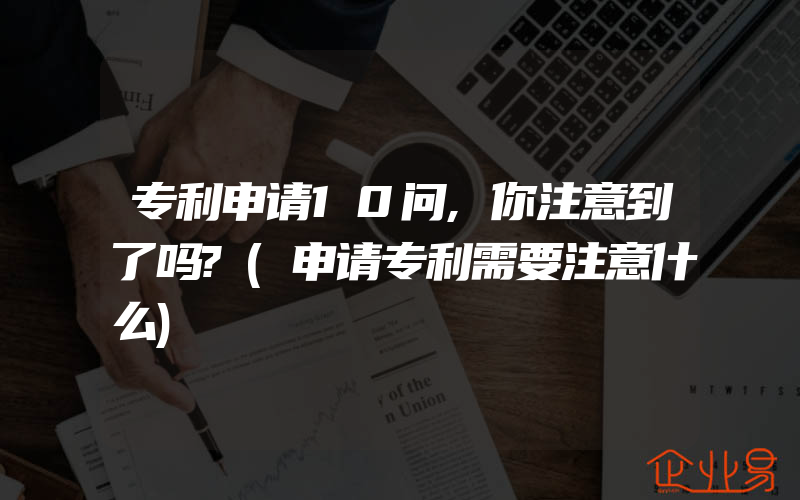 专利申请10问,你注意到了吗?(申请专利需要注意什么)