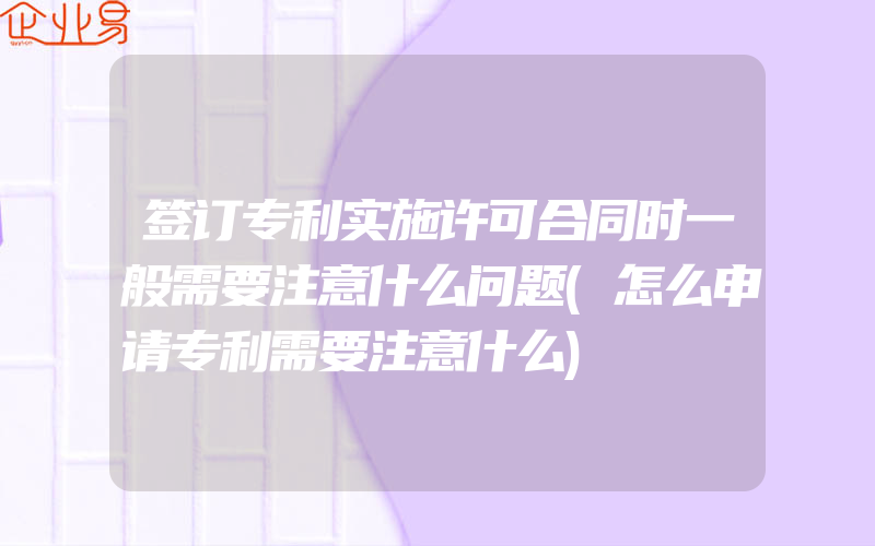 签订专利实施许可合同时一般需要注意什么问题(怎么申请专利需要注意什么)