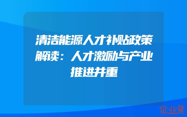 清洁能源人才补贴政策解读：人才激励与产业推进并重
