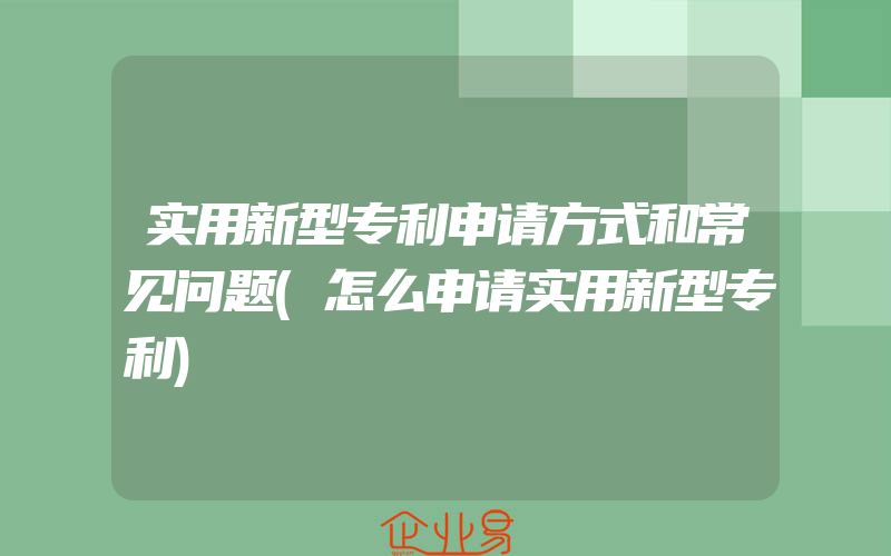 实用新型专利申请方式和常见问题(怎么申请实用新型专利)