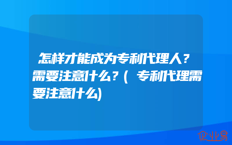 怎样才能成为专利代理人？需要注意什么？(专利代理需要注意什么)